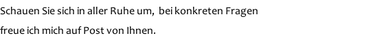 Schauen Sie sich in aller Ruhe um,  bei konkreten Fragen  freue ich mich auf Post von Ihnen.